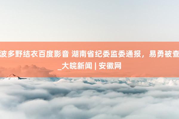 波多野结衣百度影音 湖南省纪委监委通报，易勇被查_大皖新闻 | 安徽网