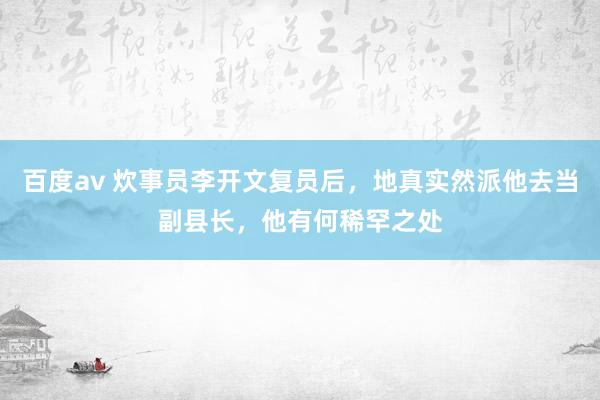百度av 炊事员李开文复员后，地真实然派他去当副县长，他有何稀罕之处