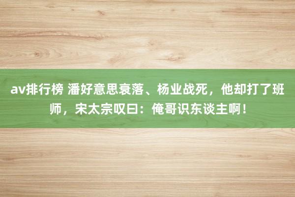 av排行榜 潘好意思衰落、杨业战死，他却打了班师，宋太宗叹曰：俺哥识东谈主啊！