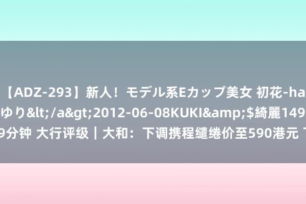 【ADZ-293】新人!モデル系Eカップ美女 初花-hatsuhana- 葉月ゆり</a>2012-06-08KUKI&$綺麗149分钟 大行评级|大和:下调携程缱绻价至590港元 下调下半年国内旅游收入展望