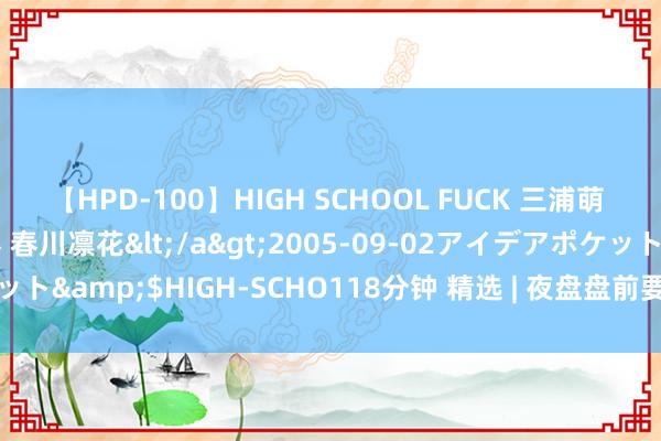 【HPD-100】HIGH SCHOOL FUCK 三浦萌 朝比奈ハル 葉月あゆみ 春川凛花</a>2005-09-02アイデアポケット&$HIGH-SCHO118分钟 精选 | 夜盘盘前要闻汇总 9月22日 周五