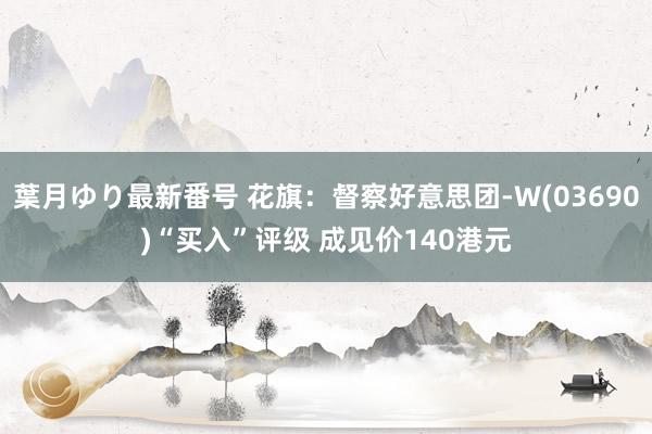 葉月ゆり最新番号 花旗:督察好意思团-W(03690)“买入”评级 成见价140港元