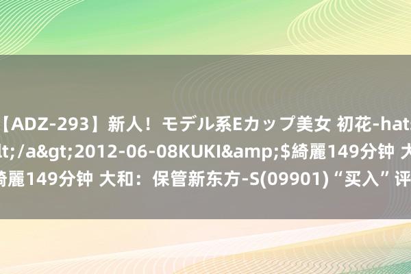 【ADZ-293】新人!モデル系Eカップ美女 初花-hatsuhana- 葉月ゆり</a>2012-06-08KUKI&$綺麗149分钟 大和:保管新东方-S(09901)“买入”评级 野心价78港元