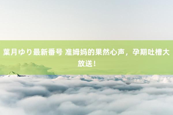 葉月ゆり最新番号 准姆妈的果然心声,孕期吐槽大放送!