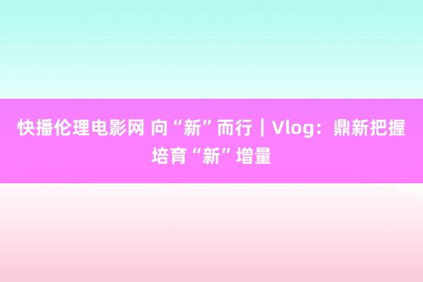 快播伦理电影网 向“新”而行|Vlog:鼎新把握培育“新”增量