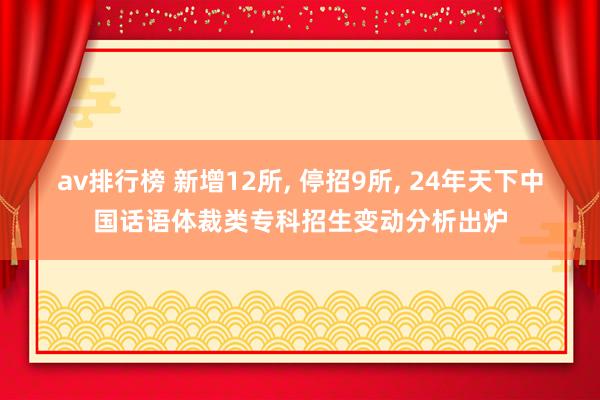 av排行榜 新增12所， 停招9所， 24年天下中国话语体裁类专科招生变动分析出炉