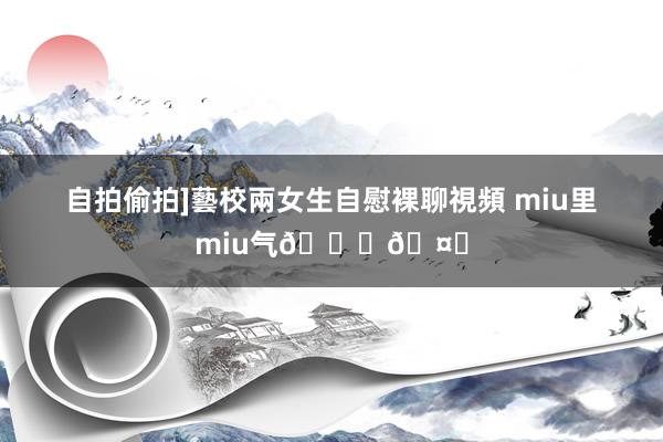 自拍偷拍]藝校兩女生自慰裸聊視頻 miu里miu气??