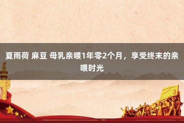 夏雨荷 麻豆 母乳亲喂1年零2个月,享受终末的亲喂时光