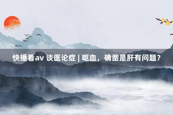 快播看av 谈医论症 | 呕血，确凿是肝有问题？