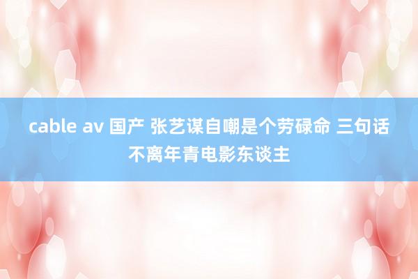 cable av 国产 张艺谋自嘲是个劳碌命 三句话不离年青电影东谈主