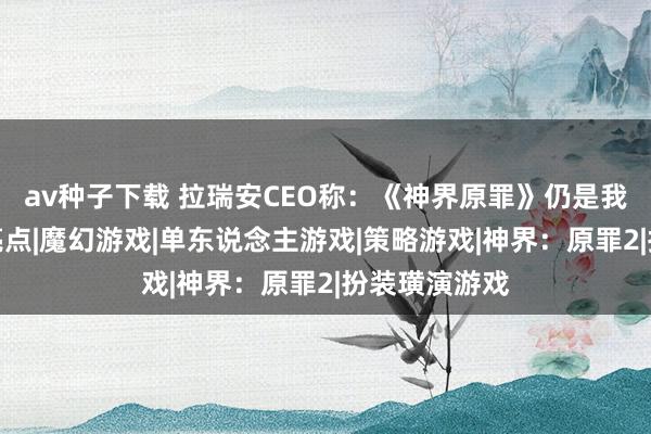 av种子下载 拉瑞安CEO称:《神界原罪》仍是我做事生存的亮点|魔幻游戏|单东说念主游戏|策略游戏|神界:原罪2|扮装璜演游戏