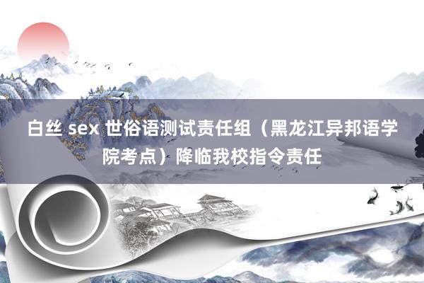 白丝 sex 世俗语测试责任组(黑龙江异邦语学院考点)降临我校指令责任