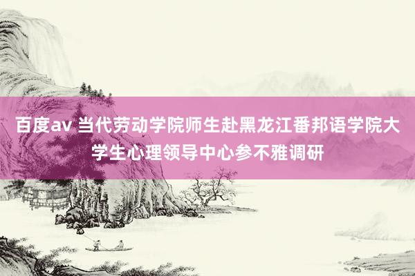 百度av 当代劳动学院师生赴黑龙江番邦语学院大学生心理领导中心参不雅调研