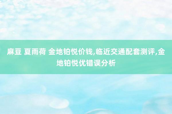 麻豆 夏雨荷 金地铂悦价钱，临近交通配套测评，金地铂悦优错误分析
