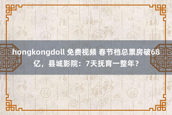 hongkongdoll 免费视频 春节档总票房破68亿，县城影院：7天抚育一整年？