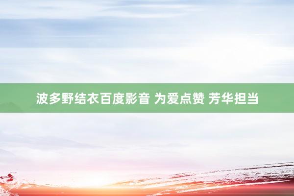 波多野结衣百度影音 为爱点赞 芳华担当