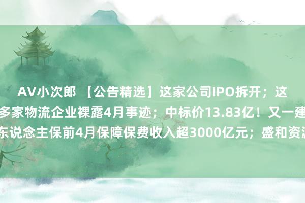 AV小次郎 【公告精选】这家公司IPO拆开;这只股票或被拆开上市;多家物流企业裸露4月事迹;中标价13.83亿!又一建筑企业获大单;中国东说念主保前4月保障保费收入超3000亿元;盛和资源斥资4300万澳元购国外金钱,拓展重砂矿资源-钛媒体官方网站