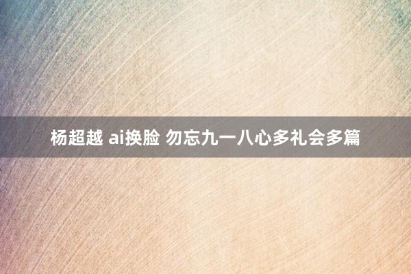 杨超越 ai换脸 勿忘九一八心多礼会多篇