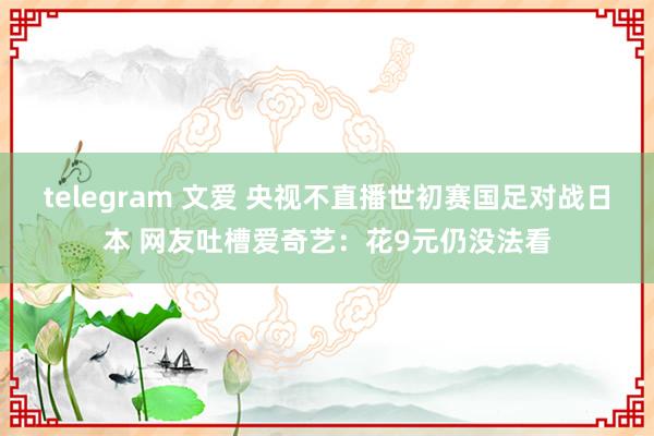 telegram 文爱 央视不直播世初赛国足对战日本 网友吐槽爱奇艺:花9元仍没法看