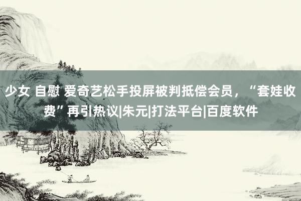 少女 自慰 爱奇艺松手投屏被判抵偿会员，“套娃收费”再引热议|朱元|打法平台|百度软件