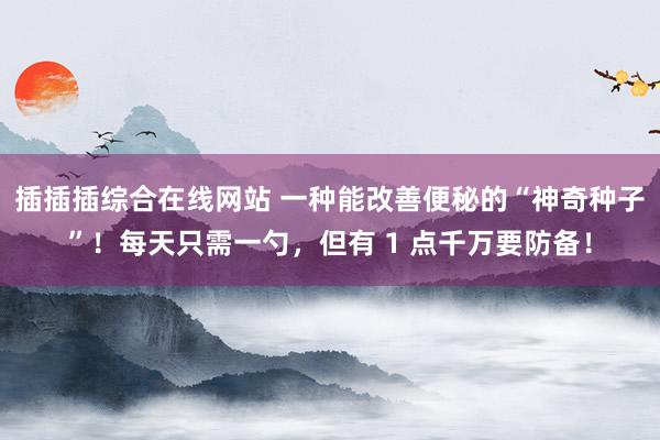 插插插综合在线网站 一种能改善便秘的“神奇种子”！每天只需一勺，但有 1 点千万要防备！