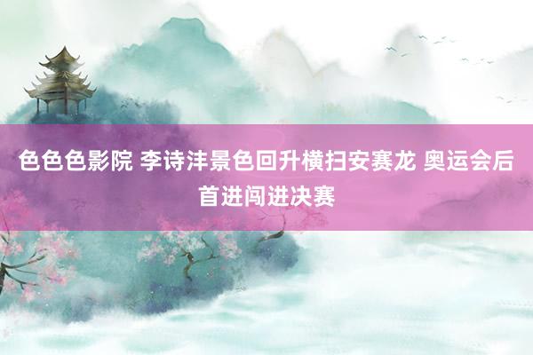 色色色影院 李诗沣景色回升横扫安赛龙 奥运会后首进闯进决赛