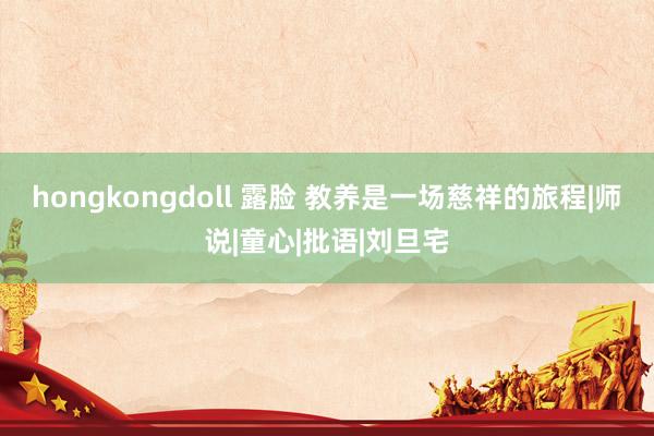 hongkongdoll 露脸 教养是一场慈祥的旅程|师说|童心|批语|刘旦宅