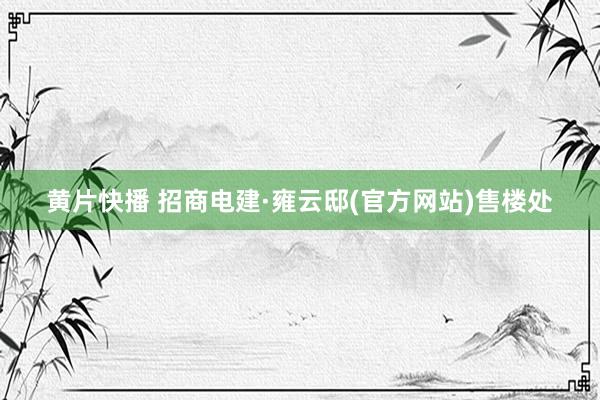 黄片快播 招商电建·雍云邸(官方网站)售楼处