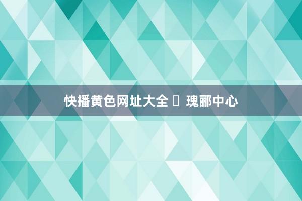 快播黄色网址大全 ◈瑰郦中心