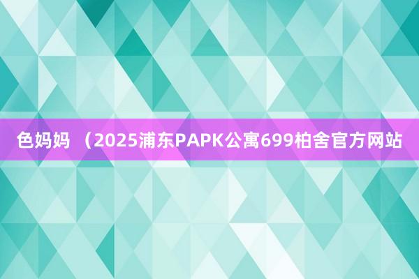 色妈妈 （2025浦东PAPK公寓699柏舍官方网站