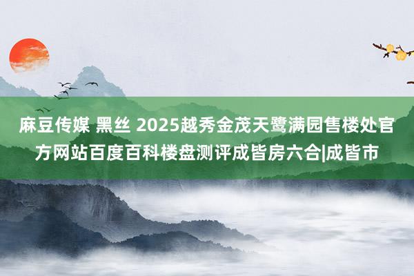 麻豆传媒 黑丝 2025越秀金茂天鹭满园售楼处官方网站百度百科楼盘测评成皆房六合|成皆市
