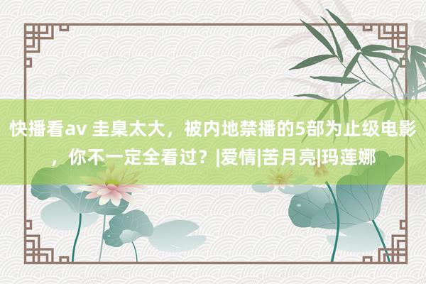 快播看av 圭臬太大，被内地禁播的5部为止级电影，你不一定全看过？|爱情|苦月亮|玛莲娜