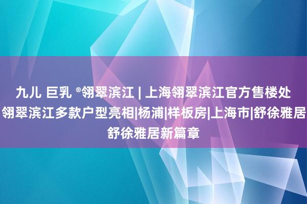 九儿 巨乳 ®翎翠滨江 | 上海翎翠滨江官方售楼处发布：翎翠滨江多款户型亮相|杨浦|样板房|上海市|舒徐雅居新篇章