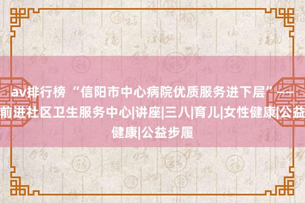 av排行榜 “信阳市中心病院优质服务进下层”——羊山前进社区卫生服务中心|讲座|三八|育儿|女性健康|公益步履
