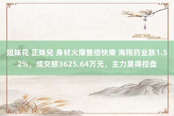 姐妹花 正妹兒 身材火爆雙倍快樂 海翔药业跌1.52%，成交额3625.64万元，主力莫得控盘
