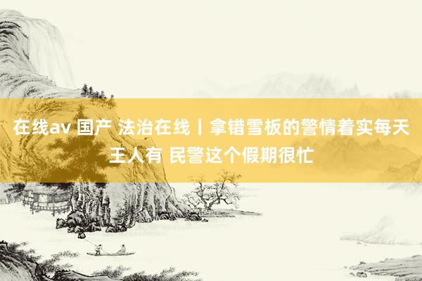 在线av 国产 法治在线丨拿错雪板的警情着实每天王人有 民警这个假期很忙