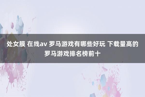 处女膜 在线av 罗马游戏有哪些好玩 下载量高的罗马游戏排名榜前十