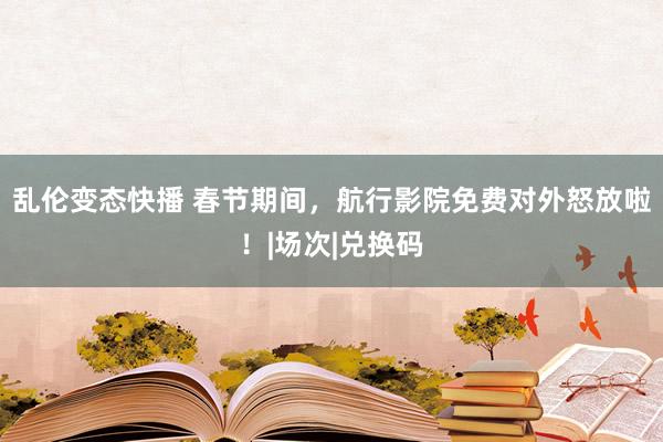 乱伦变态快播 春节期间，航行影院免费对外怒放啦！|场次|兑换码