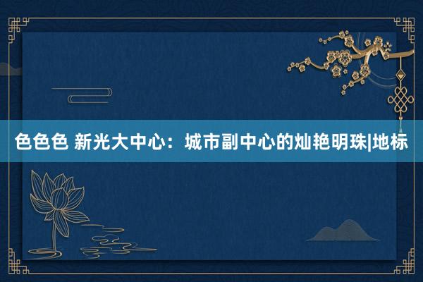色色色 新光大中心：城市副中心的灿艳明珠|地标
