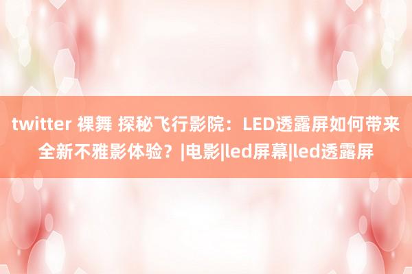 twitter 裸舞 探秘飞行影院：LED透露屏如何带来全新不雅影体验？|电影|led屏幕|led透露屏