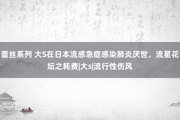 蕾丝系列 大S在日本流感急症感染肺炎厌世,流星花坛之耗费|大s|流行性伤风