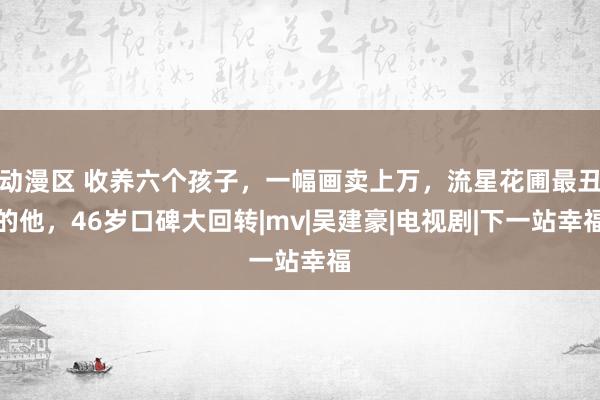 动漫区 收养六个孩子，一幅画卖上万，流星花圃最丑的他，46岁口碑大回转|mv|吴建豪|电视剧|下一站幸福