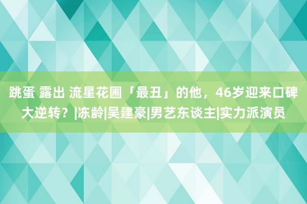 跳蛋 露出 流星花圃「最丑」的他，46岁迎来口碑大逆转？|冻龄|吴建豪|男艺东谈主|实力派演员