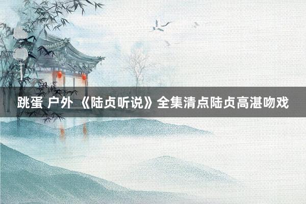 跳蛋 户外 《陆贞听说》全集清点陆贞高湛吻戏