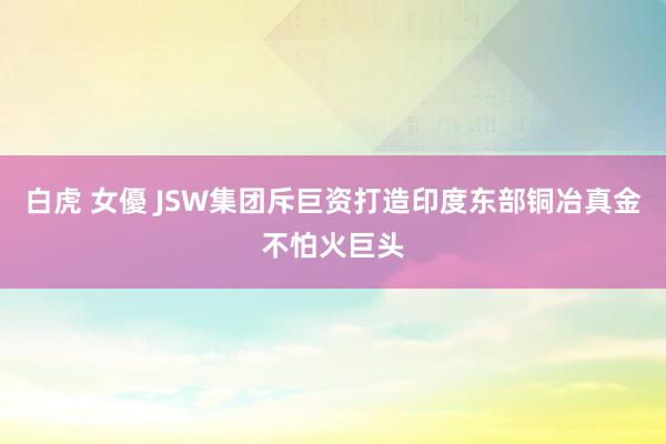 白虎 女優 JSW集团斥巨资打造印度东部铜冶真金不怕火巨头