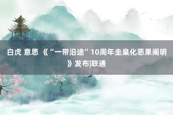 白虎 意思 《“一带沿途”10周年圭臬化恶果阐明》发布|联通