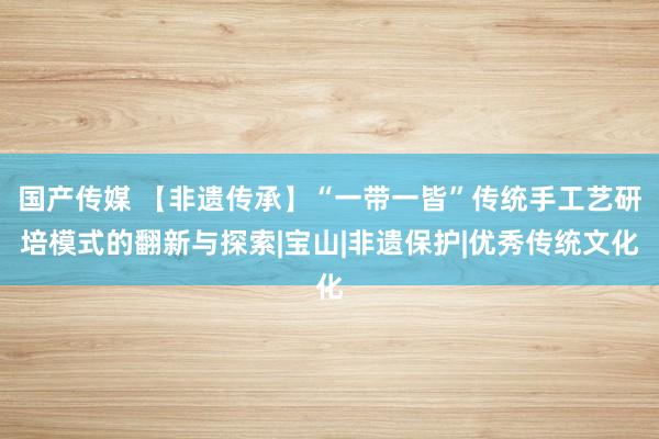 国产传媒 【非遗传承】“一带一皆”传统手工艺研培模式的翻新与探索|宝山|非遗保护|优秀传统文化
