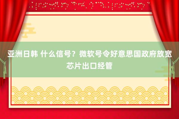 亚洲日韩 什么信号？微软号令好意思国政府放宽芯片出口经管