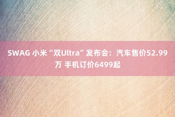 SWAG 小米“双Ultra”发布会：汽车售价52.99万 手机订价6499起