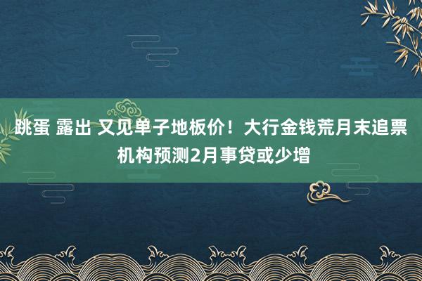跳蛋 露出 又见单子地板价！大行金钱荒月末追票 机构预测2月事贷或少增